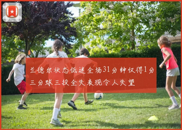 兰德尔状态低迷全场31分钟仅得1分三分球三投全失表现令人失望