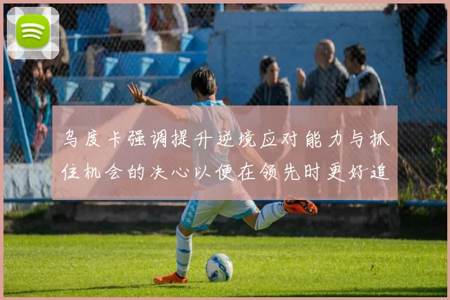 乌度卡强调提升逆境应对能力与抓住机会的决心以便在领先时更好追击对手