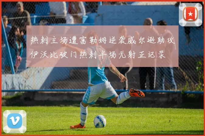 热刺主场遭富勒姆逆袭威尔逊助攻伊沃比破门热刺半场无射正记录