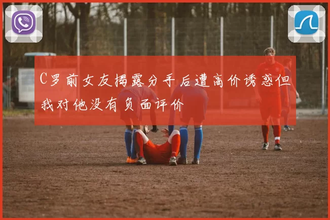 C罗前女友揭露分手后遭高价诱惑但我对他没有负面评价