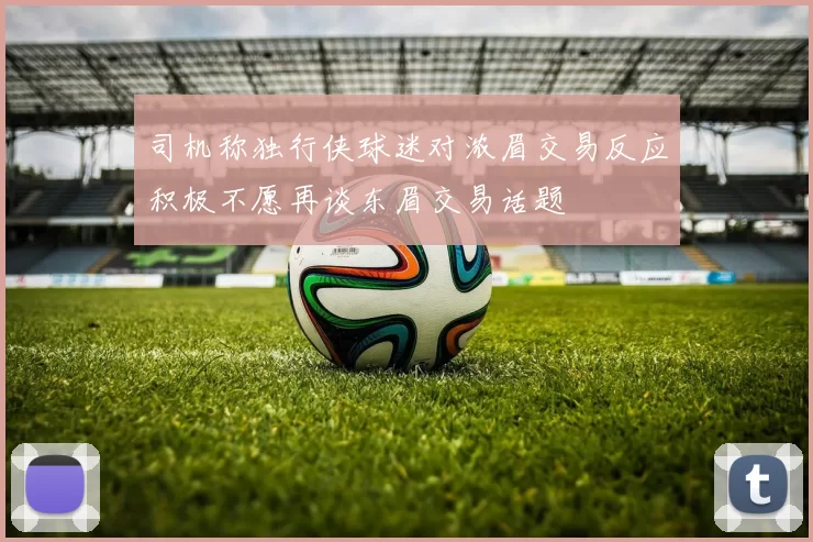 司机称独行侠球迷对浓眉交易反应积极不愿再谈东眉交易话题