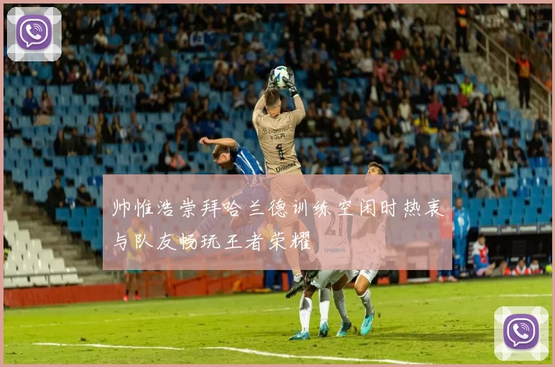 帅惟浩崇拜哈兰德训练空闲时热衷与队友畅玩王者荣耀