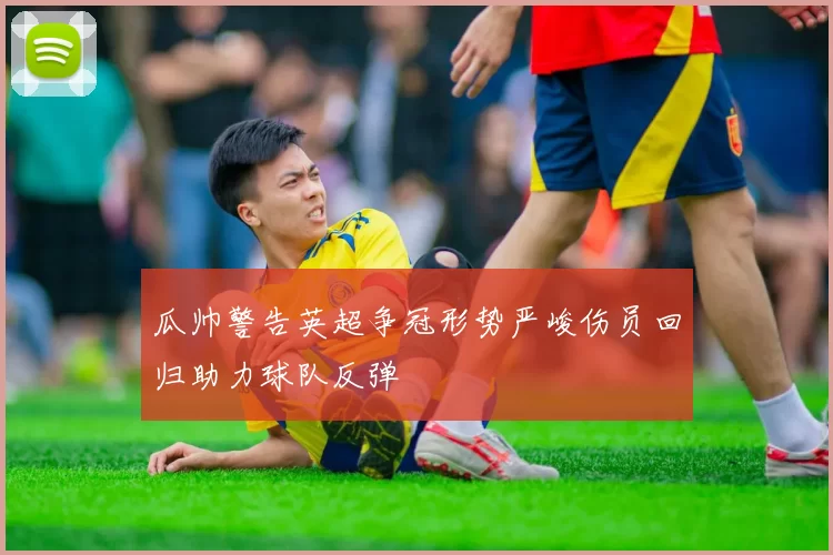 瓜帅警告英超争冠形势严峻伤员回归助力球队反弹