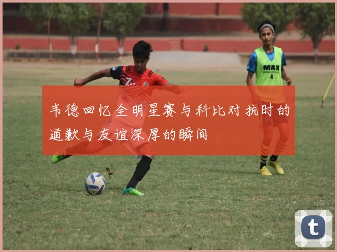 韦德回忆全明星赛与科比对抗时的道歉与友谊深厚的瞬间