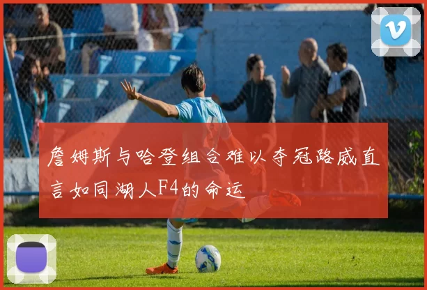 詹姆斯与哈登组合难以夺冠路威直言如同湖人F4的命运