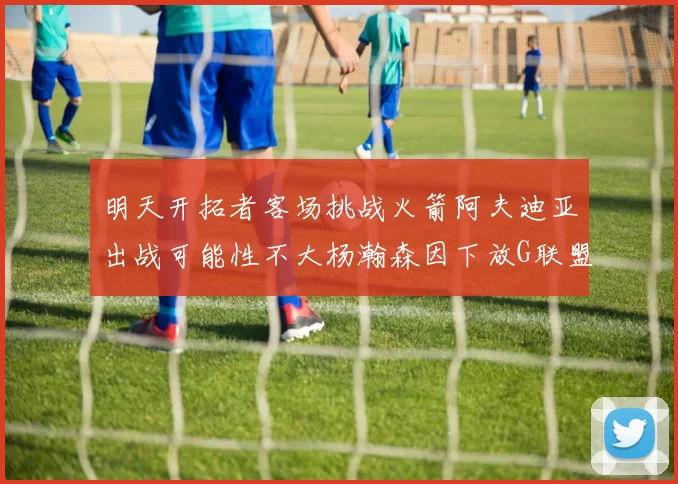 明天开拓者客场挑战火箭阿夫迪亚出战可能性不大杨瀚森因下放G联盟缺席
