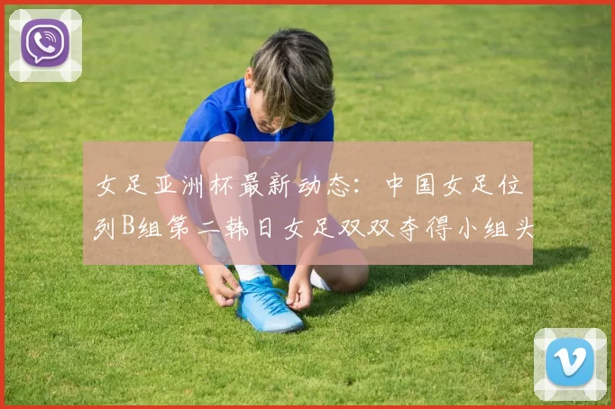 女足亚洲杯最新动态：中国女足位列B组第二韩日女足双双夺得小组头名