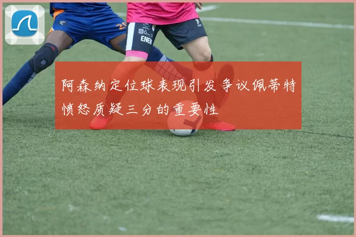 阿森纳定位球表现引发争议佩蒂特愤怒质疑三分的重要性