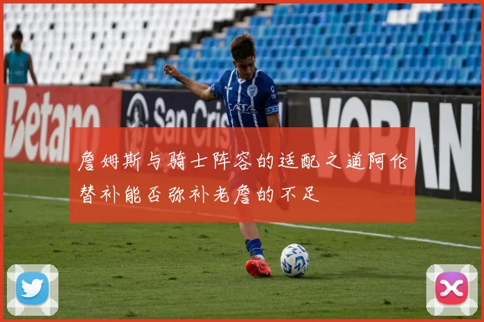詹姆斯与骑士阵容的适配之道阿伦替补能否弥补老詹的不足