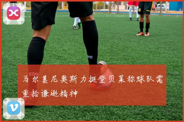 马尔基尼奥斯力挺登贝莱称球队需重拾谦逊精神