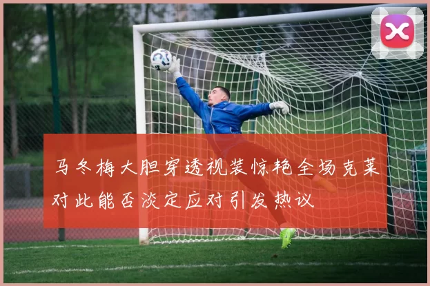 马冬梅大胆穿透视装惊艳全场克莱对此能否淡定应对引发热议