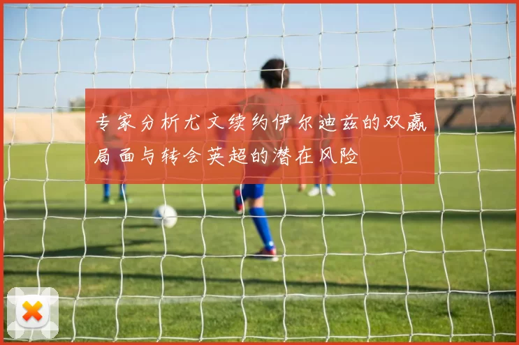 专家分析尤文续约伊尔迪兹的双赢局面与转会英超的潜在风险