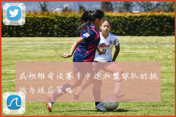 武切维奇谈赛季中途加盟球队的挑战与适应策略