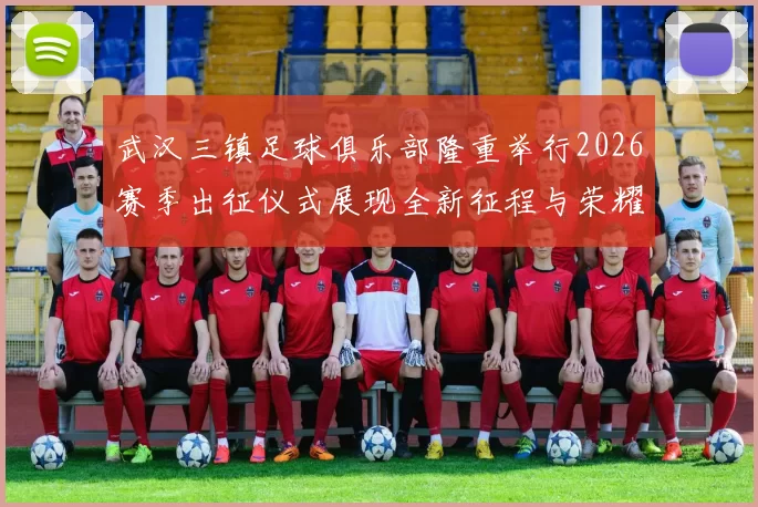 武汉三镇足球俱乐部隆重举行2026赛季出征仪式展现全新征程与荣耀追求